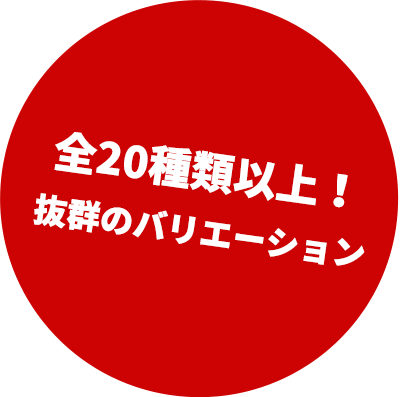 全20種類以上！ 抜群のバリエーション 